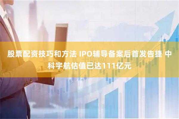 股票配资技巧和方法 IPO辅导备案后首发告捷 中科宇航估值已达111亿元