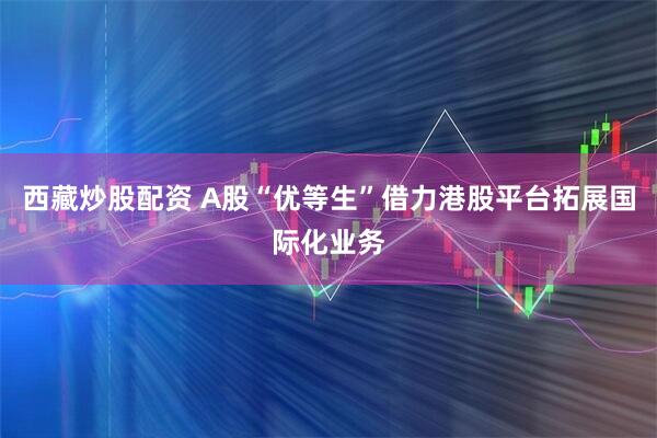 西藏炒股配资 A股“优等生”借力港股平台拓展国际化业务