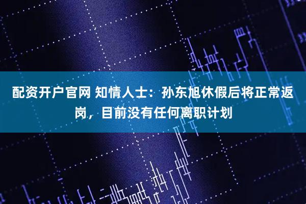 配资开户官网 知情人士：孙东旭休假后将正常返岗，目前没有任何离职计划