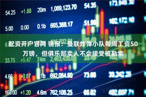 配资开户官网 镜报：曼联炸弹小队每周工资50万镑，但俱乐部卖人不会接受被勒索
