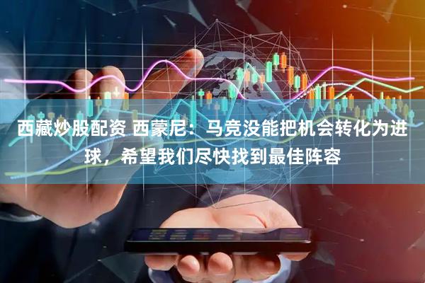 西藏炒股配资 西蒙尼：马竞没能把机会转化为进球，希望我们尽快找到最佳阵容