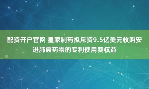 配资开户官网 皇家制药拟斥资9.5亿美元收购安进肺癌药物的专利使用费权益
