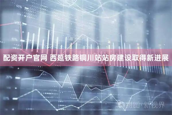 配资开户官网 西延铁路铜川站站房建设取得新进展