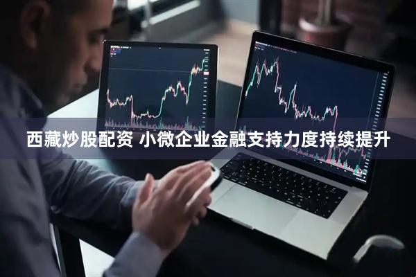 西藏炒股配资 小微企业金融支持力度持续提升