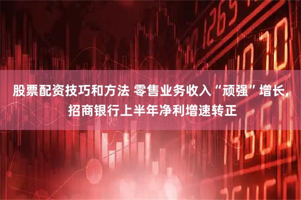股票配资技巧和方法 零售业务收入“顽强”增长, 招商银行上半年净利增速转正