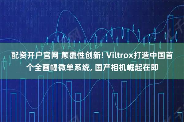 配资开户官网 颠覆性创新! Viltrox打造中国首个全画幅微单系统, 国产相机崛起在即