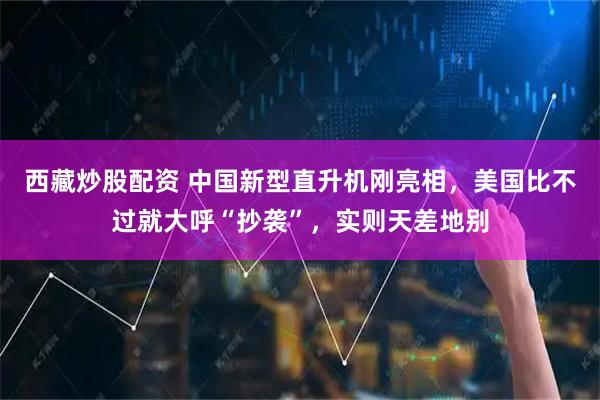 西藏炒股配资 中国新型直升机刚亮相,美国比不过就大呼“抄袭”,实则天差地别