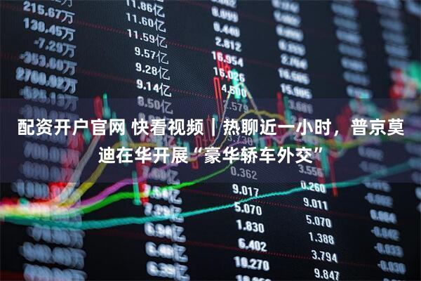 配资开户官网 快看视频｜热聊近一小时，普京莫迪在华开展“豪华轿车外交”