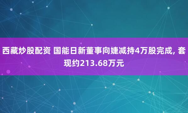 西藏炒股配资 国能日新董事向婕减持4万股完成, 套现约213.68万元
