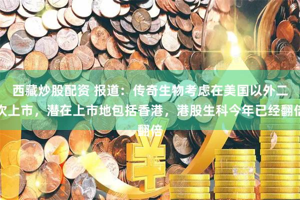 西藏炒股配资 报道：传奇生物考虑在美国以外二次上市，潜在上市地包括香港，港股生科今年已经翻倍