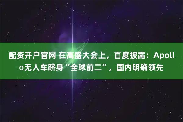 配资开户官网 在高盛大会上，百度披露：Apollo无人车跻身“全球前二”，国内明确领先
