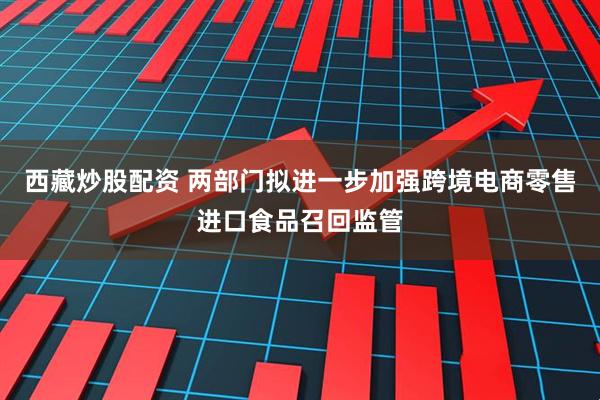西藏炒股配资 两部门拟进一步加强跨境电商零售进口食品召回监管