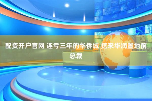 配资开户官网 连亏三年的华侨城 挖来华润置地前总裁