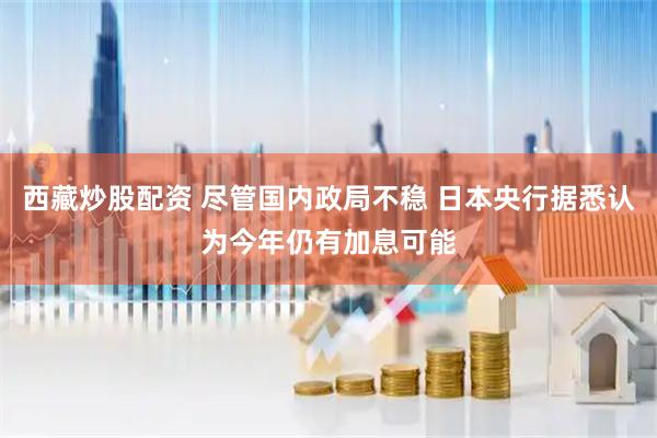 西藏炒股配资 尽管国内政局不稳 日本央行据悉认为今年仍有加息可能