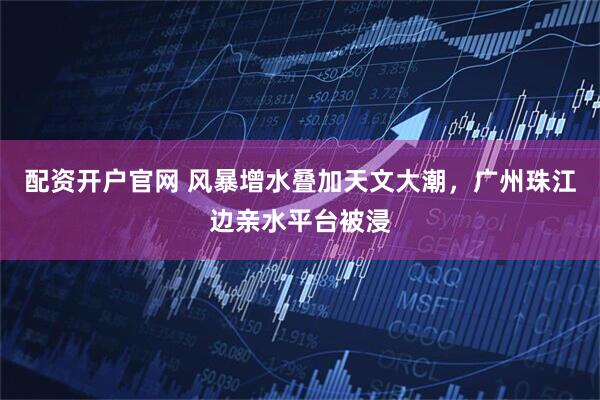 配资开户官网 风暴增水叠加天文大潮，广州珠江边亲水平台被浸