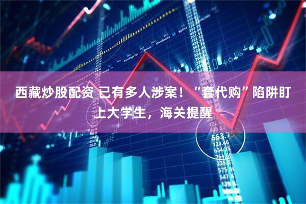 西藏炒股配资 已有多人涉案！“套代购”陷阱盯上大学生，海关提醒
