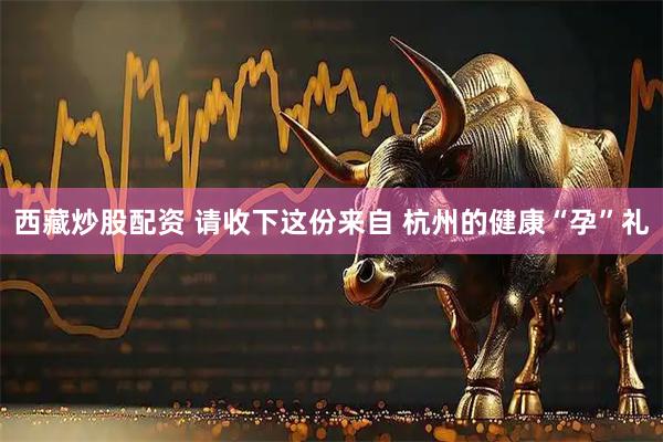 西藏炒股配资 请收下这份来自 杭州的健康“孕”礼