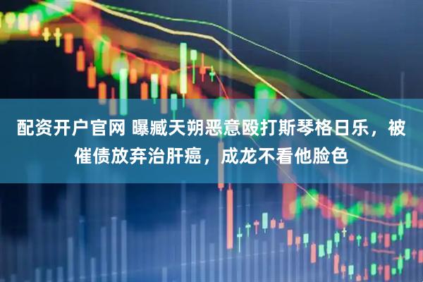 配资开户官网 曝臧天朔恶意殴打斯琴格日乐，被催债放弃治肝癌，成龙不看他脸色