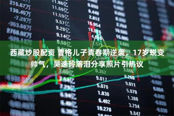 西藏炒股配资 曹格儿子青春期逆袭，17岁蜕变帅气，吴速玲落泪分享照片引热议