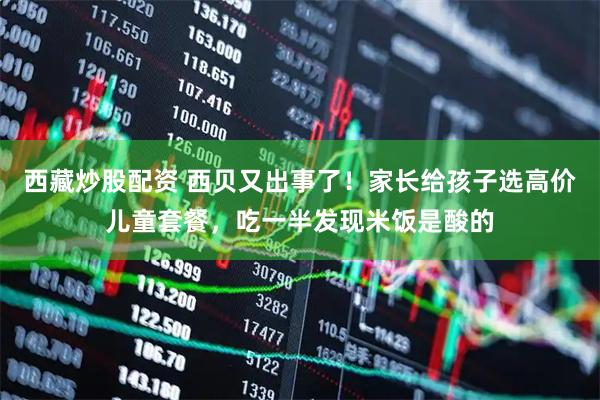 西藏炒股配资 西贝又出事了！家长给孩子选高价儿童套餐，吃一半发现米饭是酸的