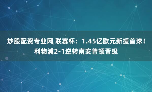 炒股配资专业网 联赛杯：1.45亿欧元新援首球！利物浦2-1逆转南安普顿晋级