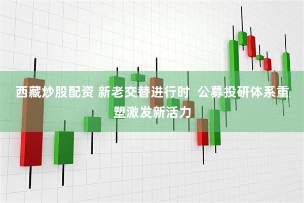 西藏炒股配资 新老交替进行时 公募投研体系重塑激发新活力