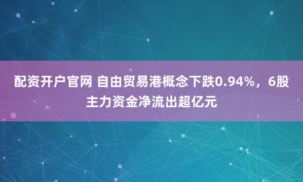 配资开户官网 自由贸易港概念下跌0.94%,6股主力资金净流出超亿元