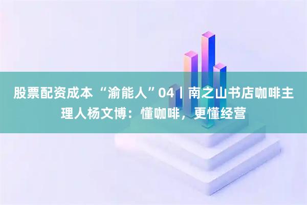 股票配资成本 “渝能人”04丨南之山书店咖啡主理人杨文博：懂咖啡，更懂经营