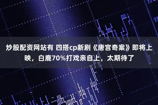 炒股配资网站有 四搭cp新剧《唐宫奇案》即将上映，白鹿70%打戏亲自上，太期待了
