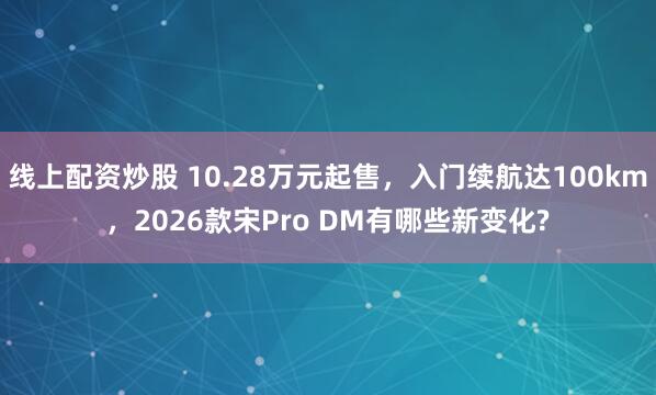线上配资炒股 10.28万元起售，入门续航达100km，2026款宋Pro DM有哪些新变化?