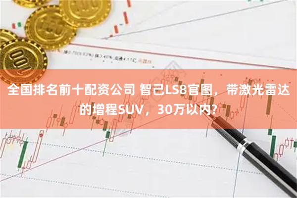 全国排名前十配资公司 智己LS8官图，带激光雷达的增程SUV，30万以内?