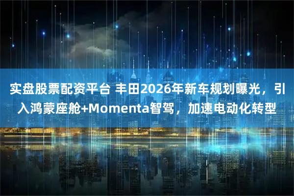 实盘股票配资平台 丰田2026年新车规划曝光，引入鸿蒙座舱+Momenta智驾，加速电动化转型