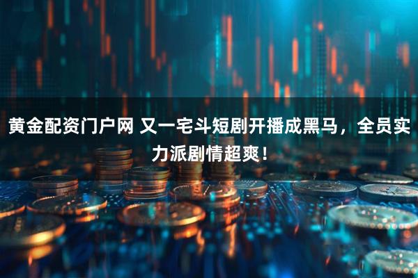 黄金配资门户网 又一宅斗短剧开播成黑马，全员实力派剧情超爽！