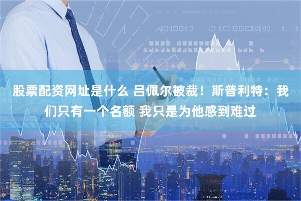 股票配资网址是什么 吕佩尔被裁！斯普利特：我们只有一个名额 我只是为他感到难过