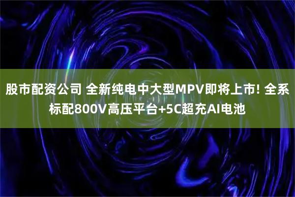 股市配资公司 全新纯电中大型MPV即将上市! 全系标配800V高压平台+5C超充AI电池