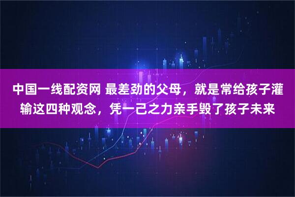 中国一线配资网 最差劲的父母，就是常给孩子灌输这四种观念，凭一己之力亲手毁了孩子未来