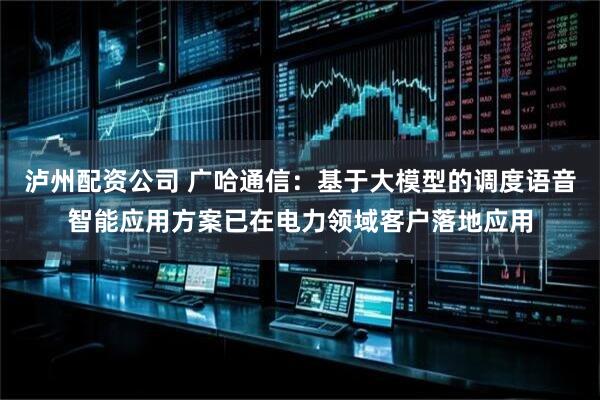 泸州配资公司 广哈通信：基于大模型的调度语音智能应用方案已在电力领域客户落地应用