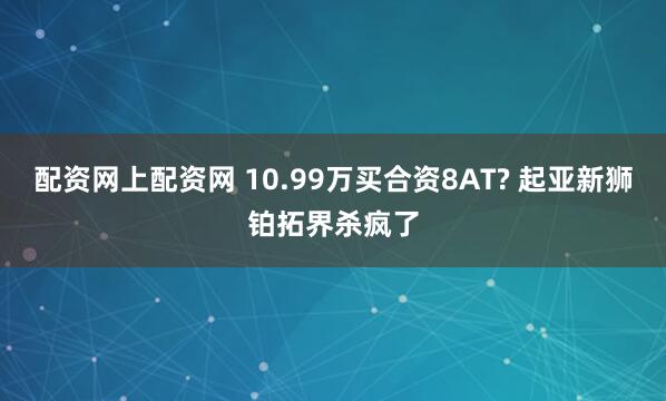 配资网上配资网 10.99万买合资8AT? 起亚新狮铂拓界杀疯了