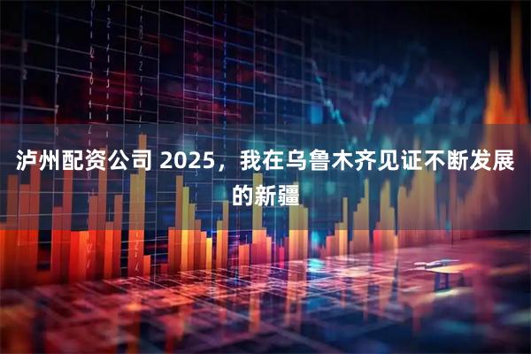 泸州配资公司 2025，我在乌鲁木齐见证不断发展的新疆