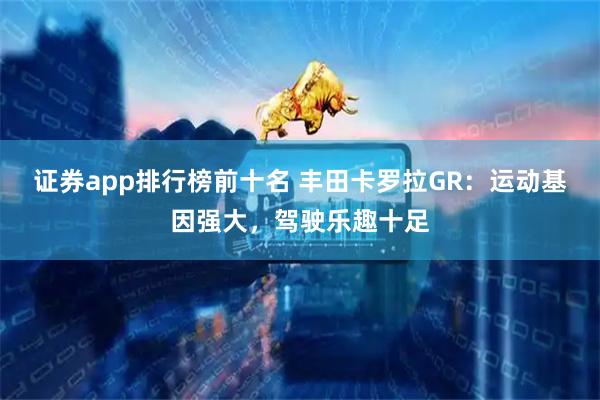 证券app排行榜前十名 丰田卡罗拉GR:运动基因强大,驾驶乐趣十足