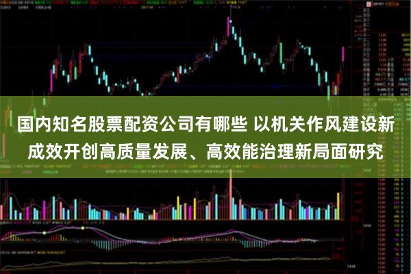 国内知名股票配资公司有哪些 以机关作风建设新成效开创高质量发展、高效能治理新局面研究