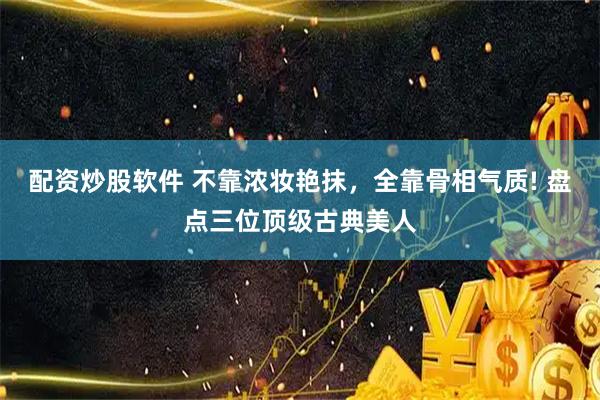 配资炒股软件 不靠浓妆艳抹，全靠骨相气质! 盘点三位顶级古典美人