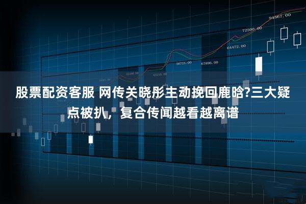 股票配资客服 网传关晓彤主动挽回鹿晗?三大疑点被扒，复合传闻越看越离谱
