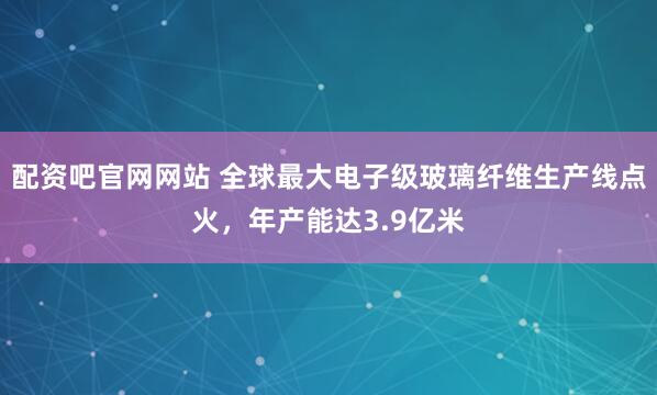 配资吧官网网站 全球最大电子级玻璃纤维生产线点火，年产能达3.9亿米