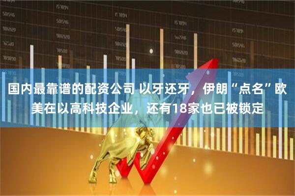 国内最靠谱的配资公司 以牙还牙，伊朗“点名”欧美在以高科技企业，还有18家也已被锁定