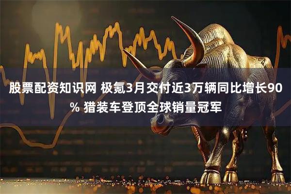 股票配资知识网 极氪3月交付近3万辆同比增长90% 猎装车登顶全球销量冠军