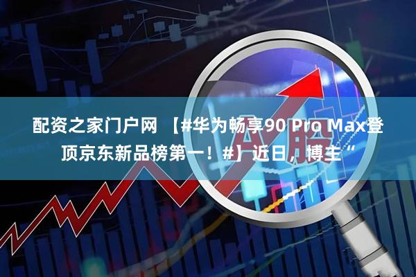 配资之家门户网 【#华为畅享90 Pro Max登顶京东新品榜第一！#】近日，博主“