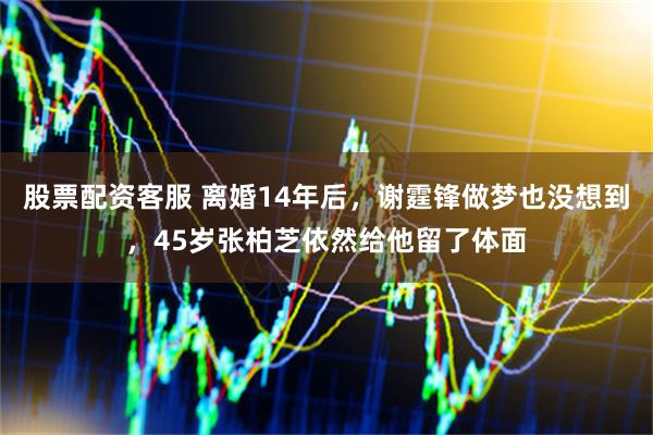 股票配资客服 离婚14年后，谢霆锋做梦也没想到，45岁张柏芝依然给他留了体面