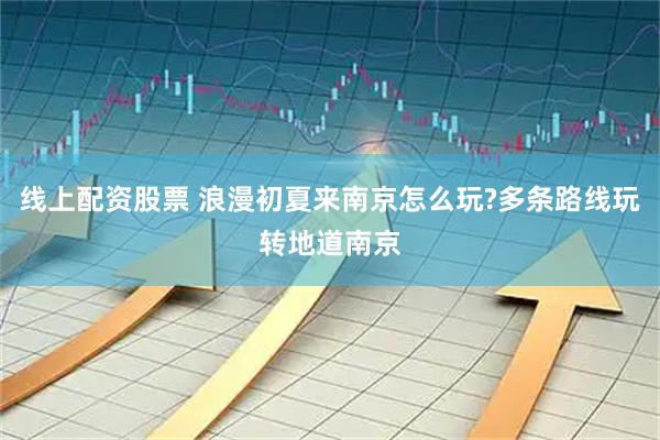 线上配资股票 浪漫初夏来南京怎么玩?多条路线玩转地道南京