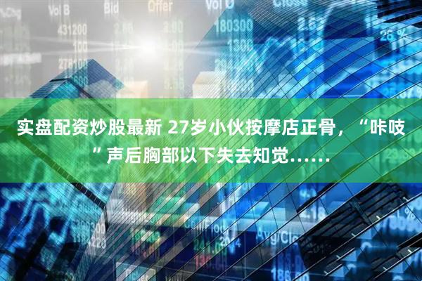实盘配资炒股最新 27岁小伙按摩店正骨，“咔吱”声后胸部以下失去知觉……